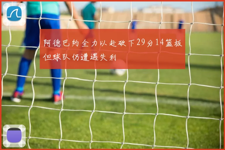 阿德巴约全力以赴砍下29分14篮板但球队仍遭遇失利