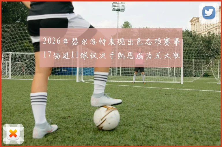 2026年瑟尔洛特表现出色各项赛事17场进11球仅次于凯恩成为五大联赛新星