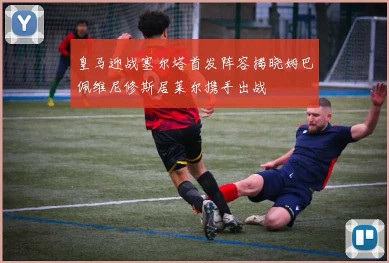 皇马迎战塞尔塔首发阵容揭晓姆巴佩维尼修斯居莱尔携手出战