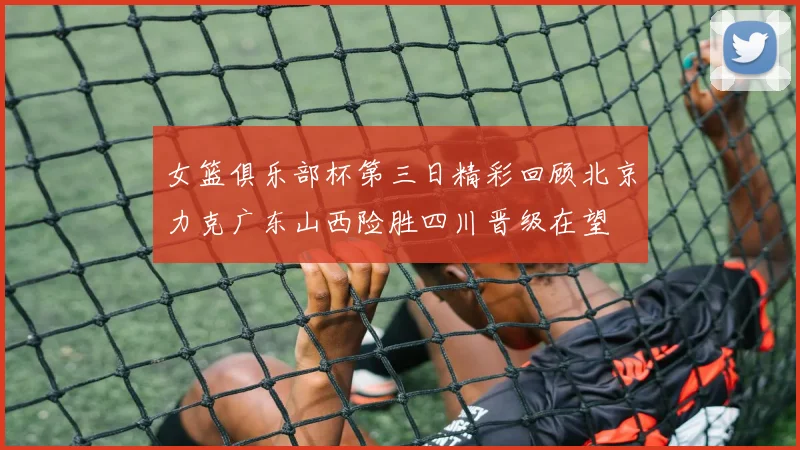 女篮俱乐部杯第三日精彩回顾北京力克广东山西险胜四川晋级在望