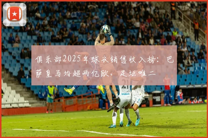 俱乐部2025年球衣销售收入榜：巴萨皇马均超两亿欧，足坛唯二