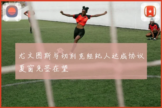 尤文图斯与切利克经纪人达成协议夏窗免签在望
