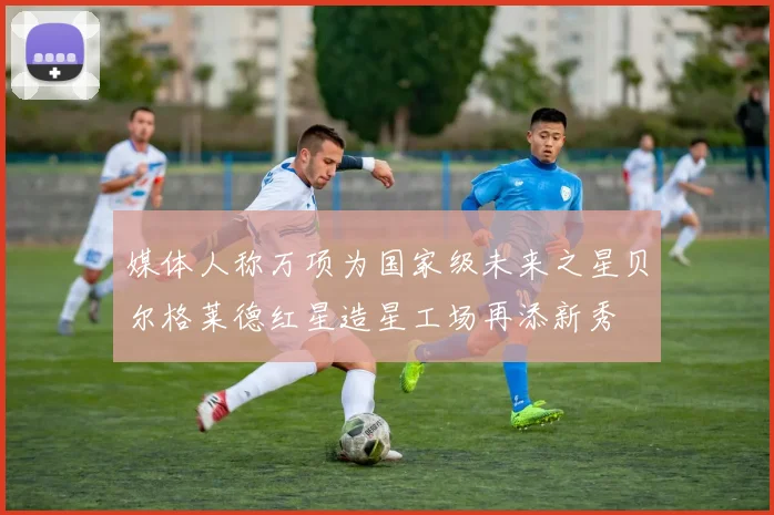 媒体人称万项为国家级未来之星贝尔格莱德红星造星工场再添新秀