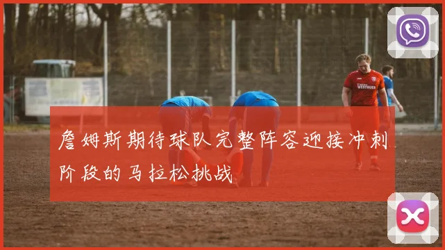 詹姆斯期待球队完整阵容迎接冲刺阶段的马拉松挑战