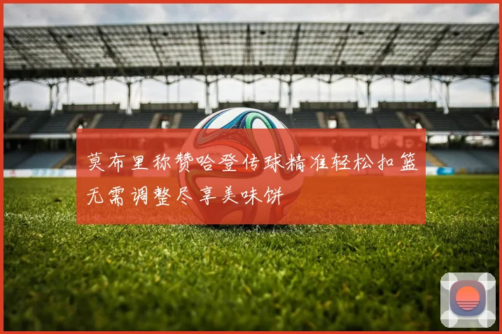 莫布里称赞哈登传球精准轻松扣篮无需调整尽享美味饼