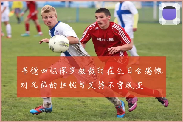 韦德回忆保罗被裁时在生日会感慨对兄弟的担忧与支持不曾改变