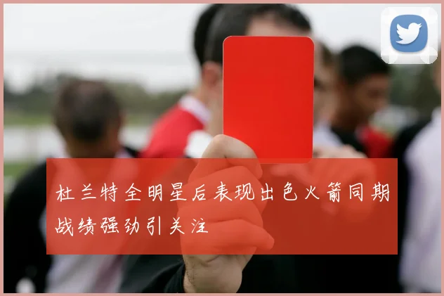 杜兰特全明星后表现出色火箭同期战绩强劲引关注
