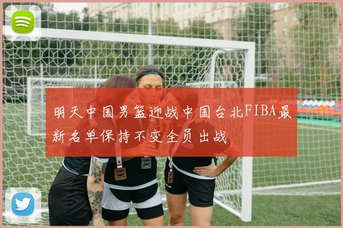 明天中国男篮迎战中国台北FIBA最新名单保持不变全员出战