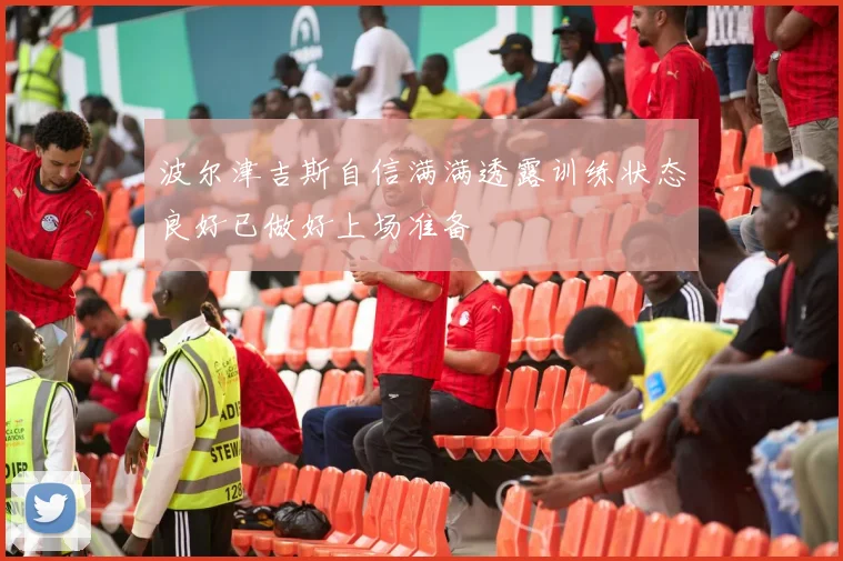 波尔津吉斯自信满满透露训练状态良好已做好上场准备