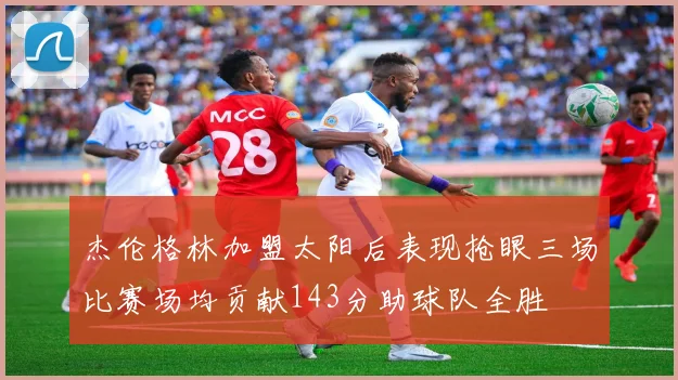 杰伦格林加盟太阳后表现抢眼三场比赛场均贡献143分助球队全胜