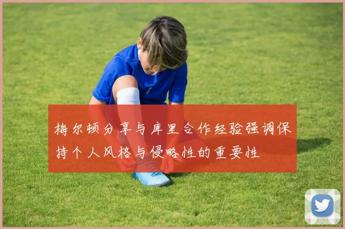 梅尔顿分享与库里合作经验强调保持个人风格与侵略性的重要性