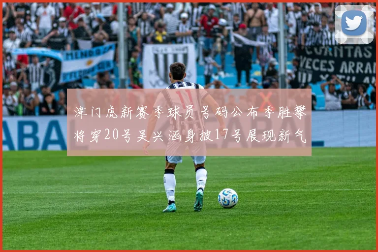 津门虎新赛季球员号码公布季胜攀将穿20号吴兴涵身披17号展现新气象