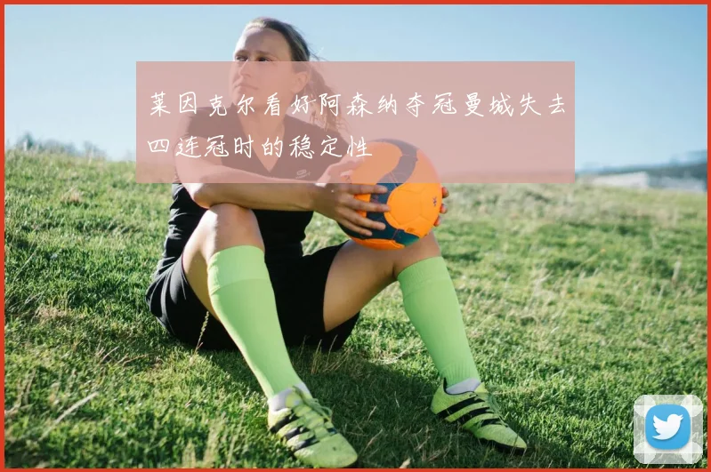 莱因克尔看好阿森纳夺冠曼城失去四连冠时的稳定性