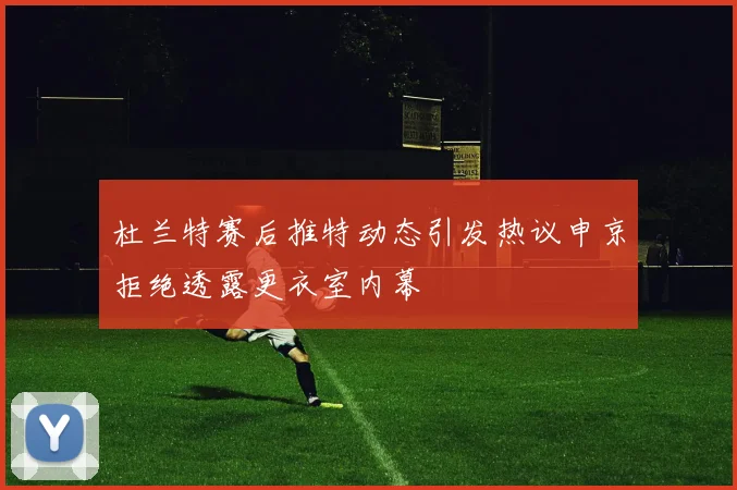 杜兰特赛后推特动态引发热议申京拒绝透露更衣室内幕