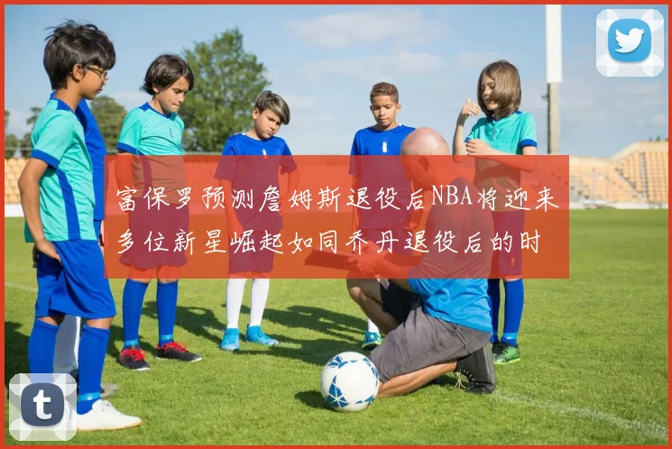 富保罗预测詹姆斯退役后NBA将迎来多位新星崛起如同乔丹退役后的时代