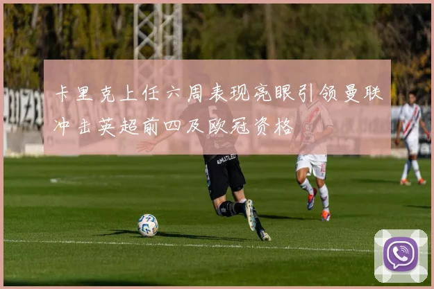 卡里克上任六周表现亮眼引领曼联冲击英超前四及欧冠资格