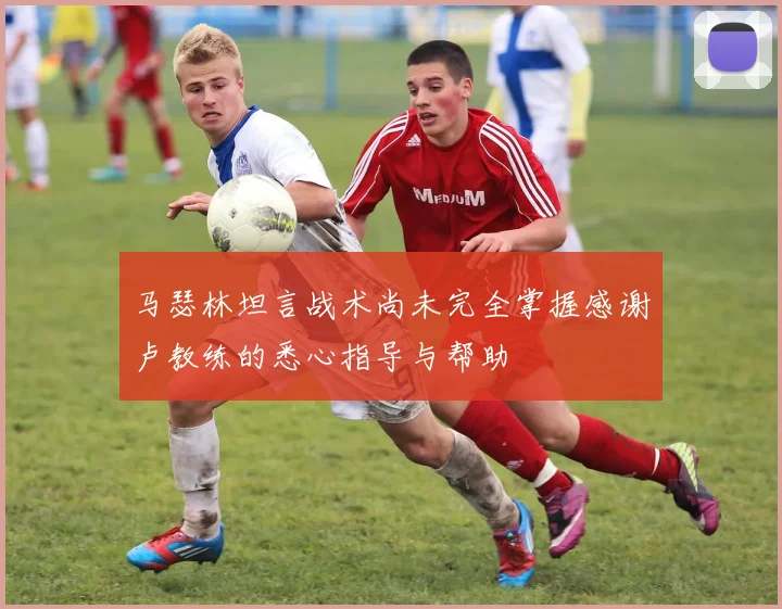 马瑟林坦言战术尚未完全掌握感谢卢教练的悉心指导与帮助