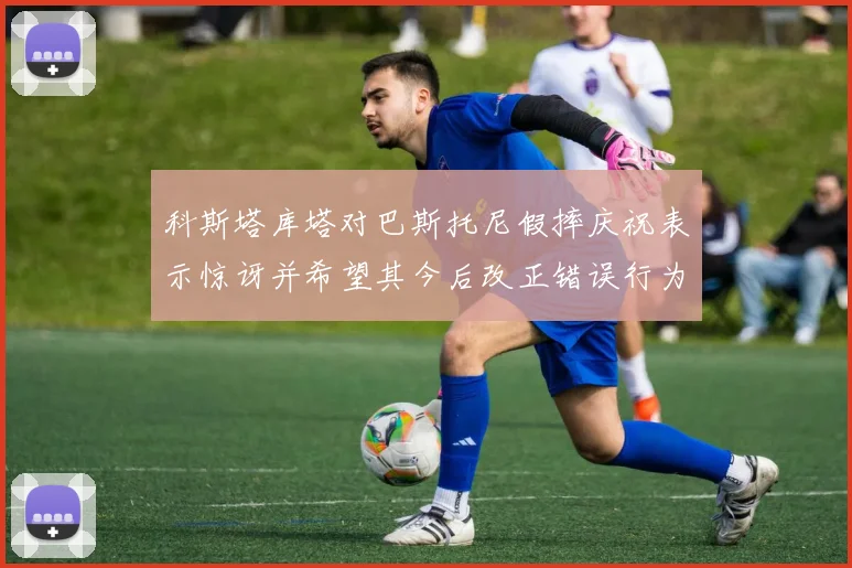 科斯塔库塔对巴斯托尼假摔庆祝表示惊讶并希望其今后改正错误行为