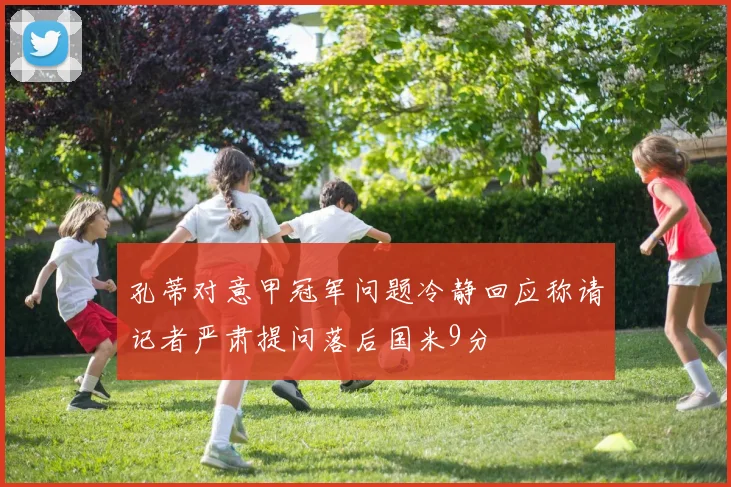 孔蒂对意甲冠军问题冷静回应称请记者严肃提问落后国米9分