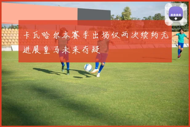 卡瓦哈尔本赛季出场仅两次续约无进展皇马未来存疑