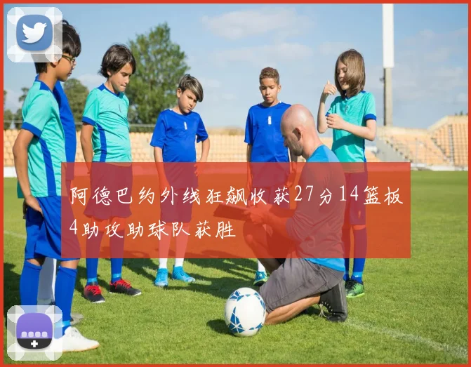 阿德巴约外线狂飙收获27分14篮板4助攻助球队获胜