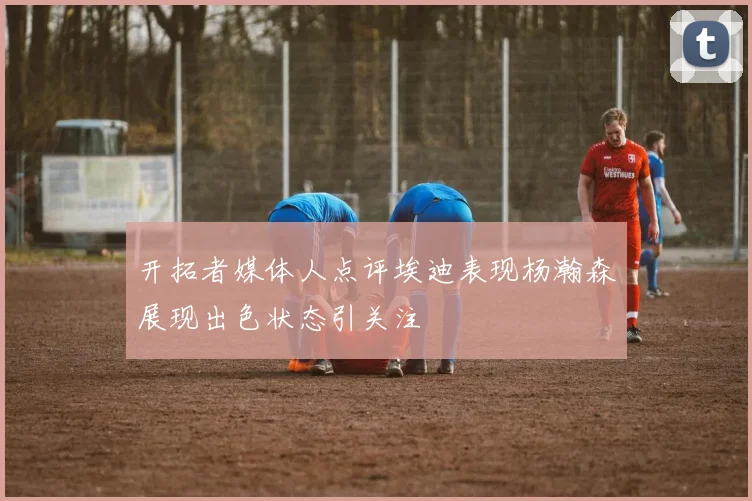 开拓者媒体人点评埃迪表现杨瀚森展现出色状态引关注