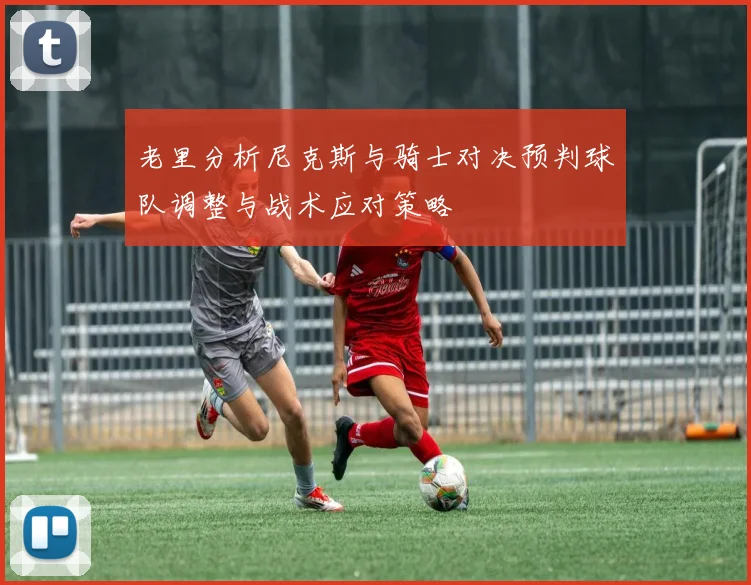 老里分析尼克斯与骑士对决预判球队调整与战术应对策略