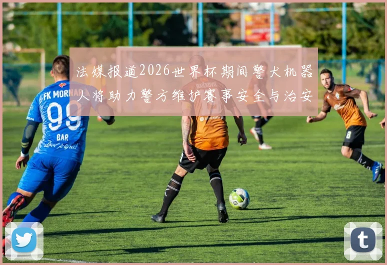 法媒报道2026世界杯期间警犬机器人将助力警方维护赛事安全与治安