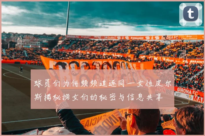 球员们为何频频追逐同一女性皮尔斯揭秘捞女们的秘密与信息共享