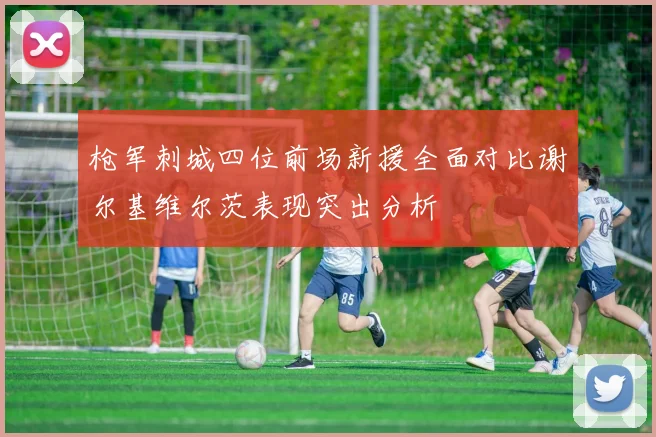 枪军刺城四位前场新援全面对比谢尔基维尔茨表现突出分析