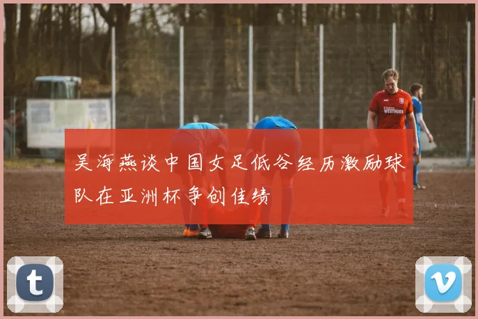 吴海燕谈中国女足低谷经历激励球队在亚洲杯争创佳绩