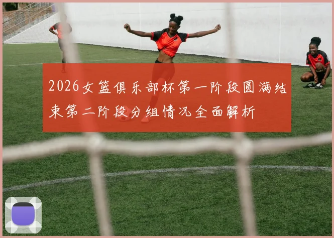 2026女篮俱乐部杯第一阶段圆满结束第二阶段分组情况全面解析